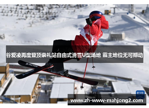 谷爱凌再度登顶崇礼站自由式滑雪U型场地 霸主地位无可撼动