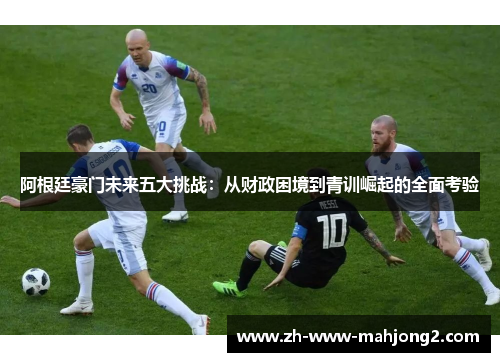 阿根廷豪门未来五大挑战：从财政困境到青训崛起的全面考验