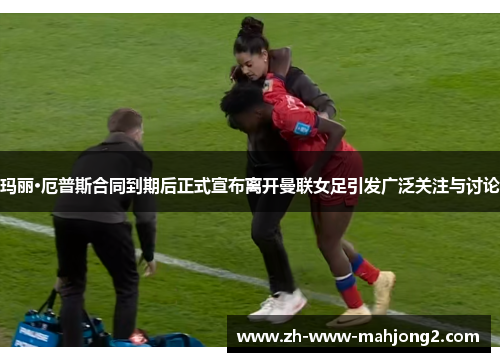 玛丽·厄普斯合同到期后正式宣布离开曼联女足引发广泛关注与讨论