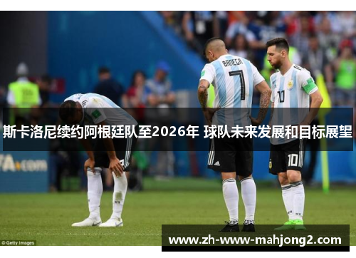 斯卡洛尼续约阿根廷队至2026年 球队未来发展和目标展望