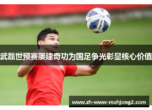 武磊世预赛屡建奇功为国足争光彰显核心价值